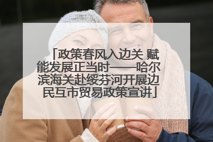 政策春风入边关 赋能发展正当时——哈尔滨海关赴绥芬河开展边民互市贸易政策宣讲