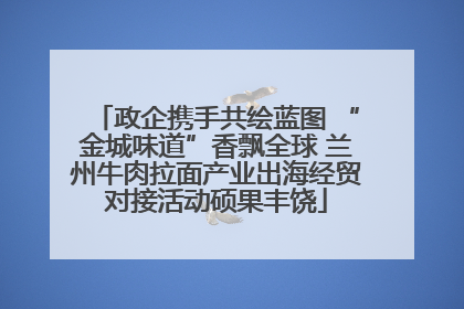 政企携手共绘蓝图 “金城味道”香飘全球 兰州牛肉拉面产业出海经贸对接活动硕果丰饶