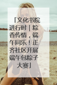 文化书院进行时｜粽香传情，端午同乐！正齐社区开展端午包粽子大赛