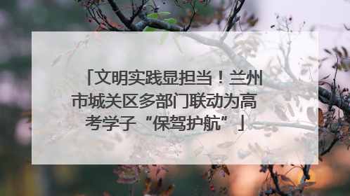 文明实践显担当！兰州市城关区多部门联动为高考学子“保驾护航”