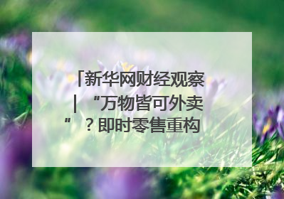 新华网财经观察｜“万物皆可外卖”？即时零售重构消费市场