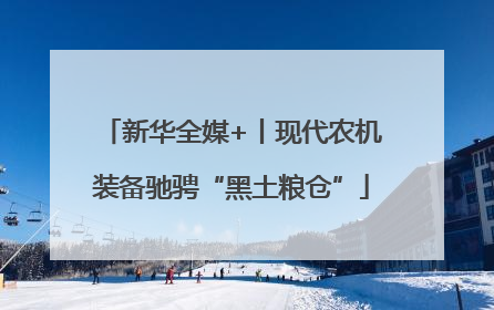 新华全媒+丨现代农机装备驰骋“黑土粮仓”