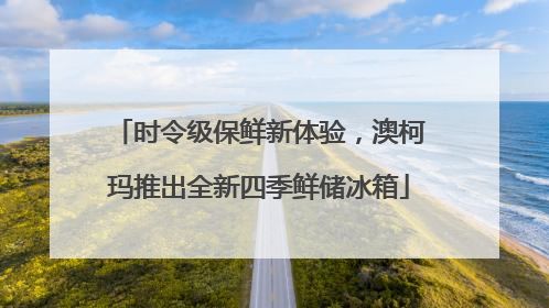 时令级保鲜新体验，澳柯玛推出全新四季鲜储冰箱