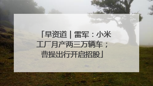 早资道｜雷军：小米工厂月产两三万辆车；曹操出行开启招股