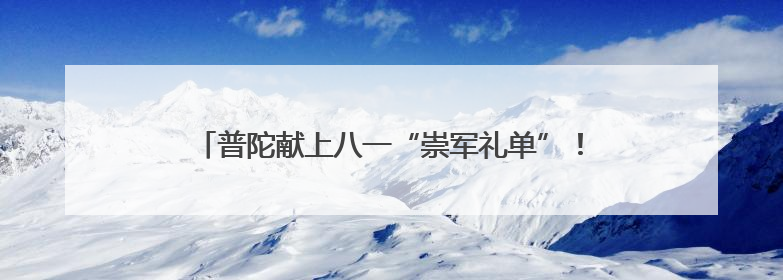 普陀献上八一“崇军礼单”！环球港崇军优惠月即将启动