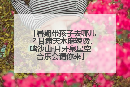 暑期带孩子去哪儿？甘肃天水麻辣烫、鸣沙山·月牙泉星空音乐会请你来