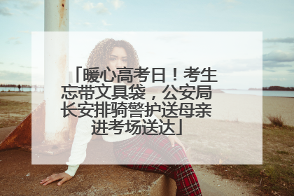 暖心高考日！考生忘带文具袋，公安局长安排骑警护送母亲进考场送达