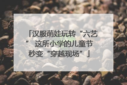 汉服萌娃玩转“六艺” 这所小学的儿童节秒变“穿越现场”