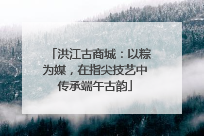 洪江古商城：以粽为媒，在指尖技艺中传承端午古韵