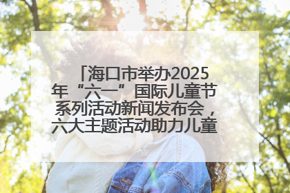 海口市举办2025年“六一”国际儿童节系列活动新闻发布会，六大主题活动助力儿童友好城市建设