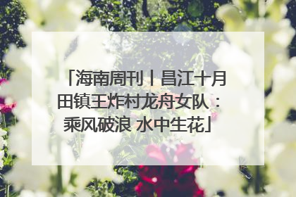 海南周刊丨昌江十月田镇王炸村龙舟女队：乘风破浪 水中生花