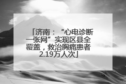济南：“心电诊断一张网”实现区县全覆盖，救治胸痛患者2.19万人次