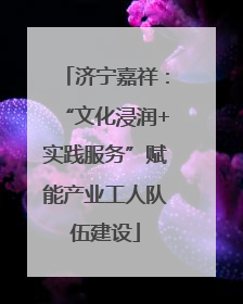 济宁嘉祥：“文化浸润+实践服务”赋能产业工人队伍建设