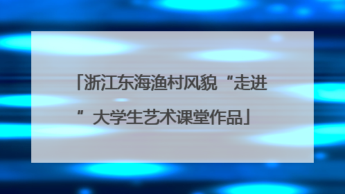 浙江东海渔村风貌“走进”大学生艺术课堂作品