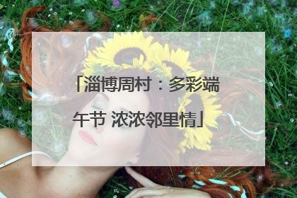 淄博周村：多彩端午节 浓浓邻里情