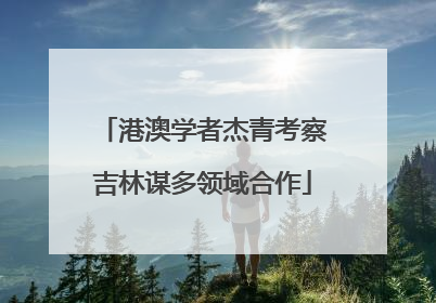 港澳学者杰青考察吉林谋多领域合作