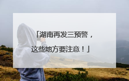 湖南再发三预警，这些地方要注意！