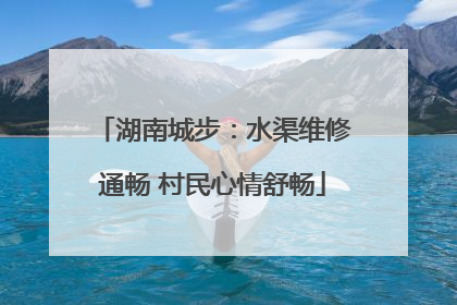 湖南城步：水渠维修通畅 村民心情舒畅