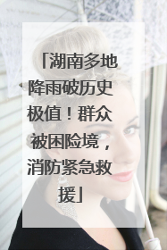 湖南多地降雨破历史极值！群众被困险境，消防紧急救援