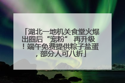 湖北一地机关食堂火爆出圈后“宠粉” 再升级！端午免费提供粽子盐蛋，部分人可八折