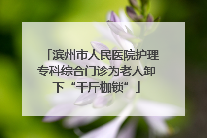 滨州市人民医院护理专科综合门诊为老人卸下“千斤枷锁”