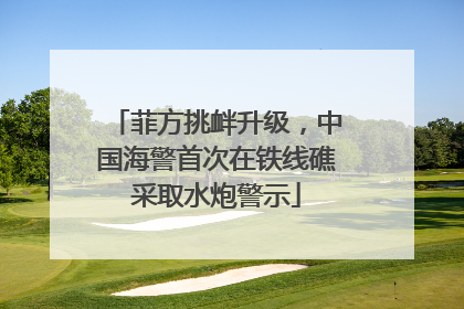 菲方挑衅升级，中国海警首次在铁线礁采取水炮警示