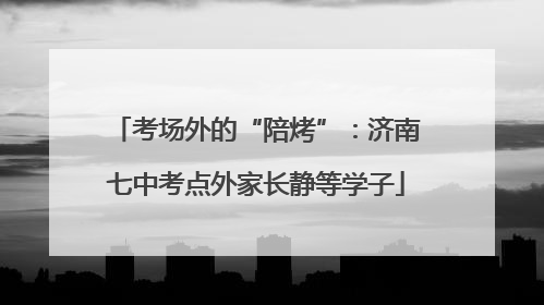 考场外的“陪烤”：济南七中考点外家长静等学子