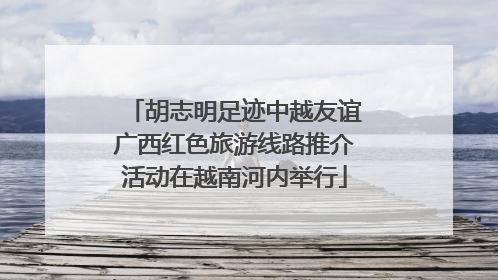 胡志明足迹中越友谊广西红色旅游线路推介活动在越南河内举行