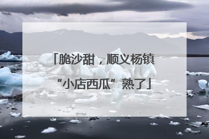 脆沙甜，顺义杨镇“小店西瓜”熟了