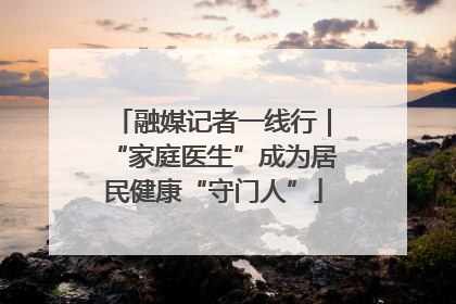 融媒记者一线行｜“家庭医生”成为居民健康“守门人”