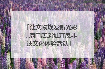 让文物焕发新光彩，周口店遗址开展非遗文化体验活动