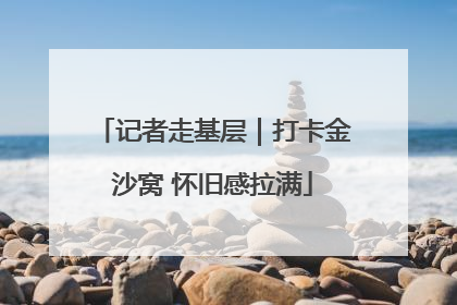 记者走基层｜打卡金沙窝 怀旧感拉满