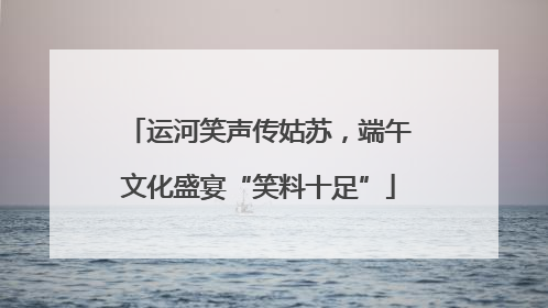 运河笑声传姑苏，端午文化盛宴“笑料十足”