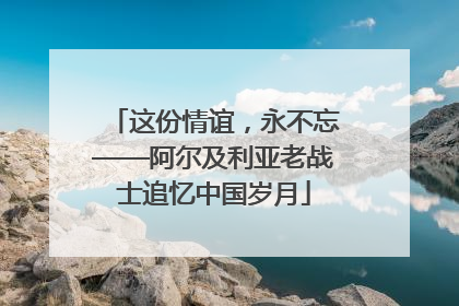 这份情谊，永不忘——阿尔及利亚老战士追忆中国岁月