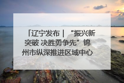 辽宁发布｜“振兴新突破 决胜勇争先”锦州市纵深推进区域中心城市建设 打造高质量发展新增长极