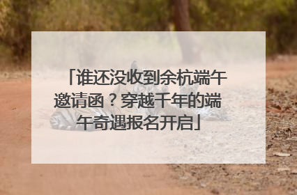 谁还没收到余杭端午邀请函？穿越千年的端午奇遇报名开启