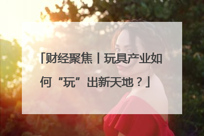财经聚焦丨玩具产业如何“玩”出新天地?