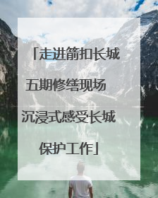 走进箭扣长城五期修缮现场 沉浸式感受长城保护工作