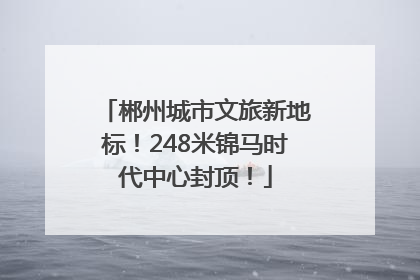 郴州城市文旅新地标！248米锦马时代中心封顶！