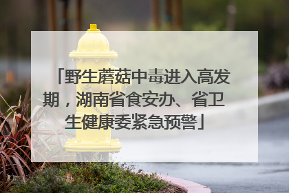 野生蘑菇中毒进入高发期，湖南省食安办、省卫生健康委紧急预警