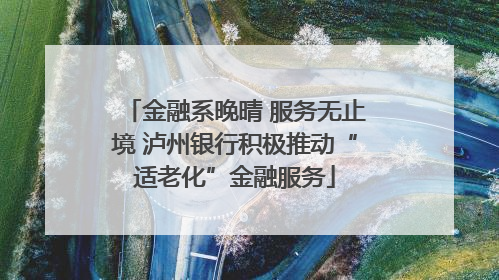 金融系晚晴 服务无止境 泸州银行积极推动“适老化”金融服务