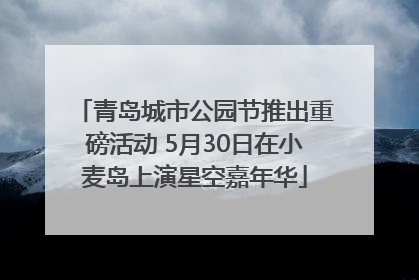 青岛城市公园节推出重磅活动 5月30日在小麦岛上演星空嘉年华