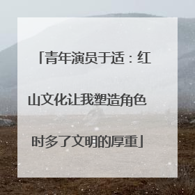 青年演员于适：红山文化让我塑造角色时多了文明的厚重