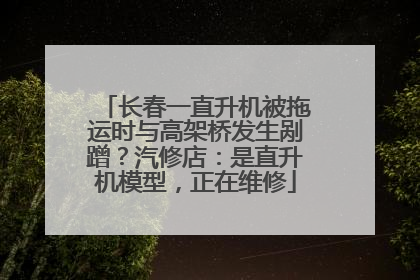 长春一直升机被拖运时与高架桥发生剐蹭？汽修店：是直升机模型，正在维修