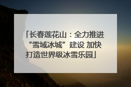长春莲花山：全力推进“雪域冰城”建设 加快打造世界级冰雪乐园