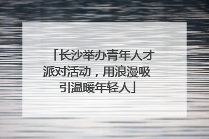 长沙举办青年人才派对活动，用浪漫吸引温暖年轻人