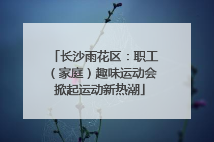 长沙雨花区：职工（家庭）趣味运动会掀起运动新热潮