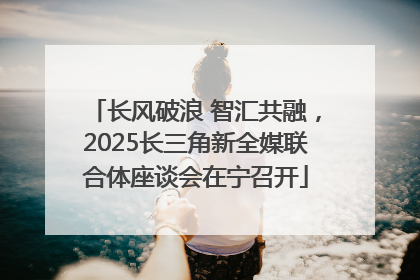 长风破浪 智汇共融，2025长三角新全媒联合体座谈会在宁召开