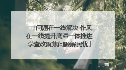 问题在一线解决 作风在一线提升鹰潭一体推进学查改聚焦问题解民忧