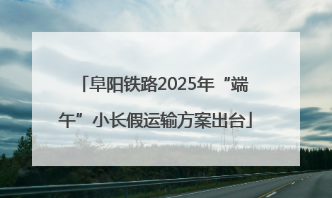阜阳铁路2025年“端午”小长假运输方案出台
